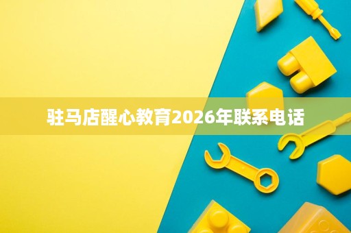 驻马店醒心教育2026年联系电话 驻马店醒心教育2026年联系电话