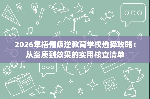 2026年梧州叛逆教育学校选择攻略:从资质到效果的实用核查清单 2026年梧州叛逆教育学校选择攻略:从资质到效果的实用核查清单