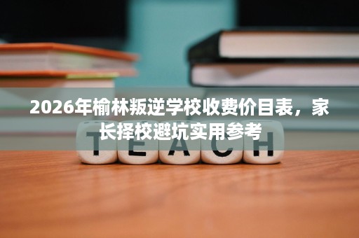 2026年榆林叛逆学校收费价目表，家长择校避坑实用参考