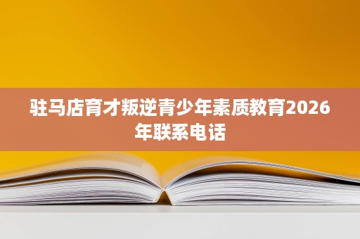 驻马店育才叛逆青少年素质教育2026年联系电话 驻马店育才叛逆青少年素质教育2026年联系电话