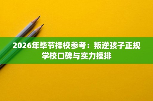 2026年毕节择校参考:叛逆孩子正规学校口碑与实力摸排 2026年毕节择校参考:叛逆孩子正规学校口碑与实力摸排