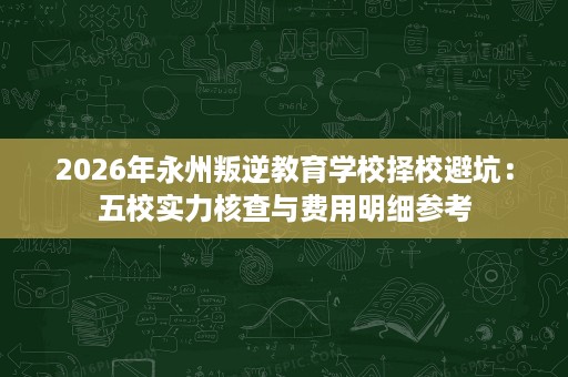 2026年永州叛逆教育学校择校避坑:五校实力核查与费用明细参考 2026年永州叛逆教育学校择校避坑:五校实力核查与费用明细参考