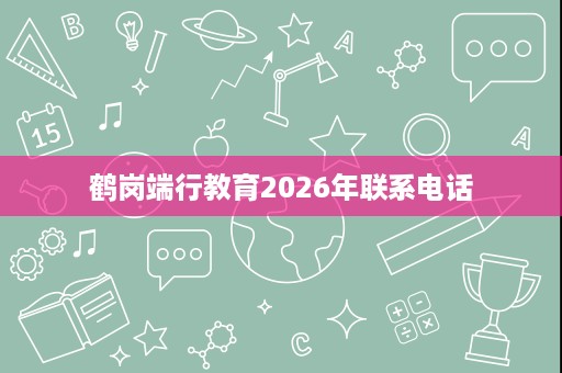 鹤岗端行教育2026年联系电话 鹤岗端行教育2026年联系电话