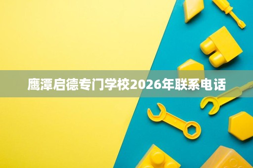 鹰潭启德专门学校2026年联系电话 鹰潭启德专门学校2026年联系电话