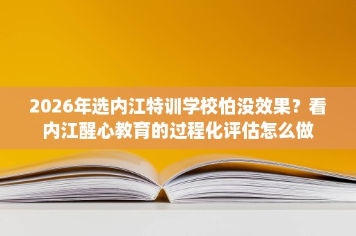 2026年选内江特训学校怕没效果?看内江醒心教育的过程化评估怎么做 2026年选内江特训学校怕没效果?看内江醒心教育的过程化评估怎么做
