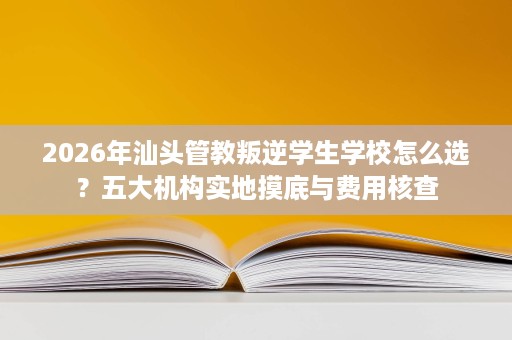 2026年汕头管教叛逆学生学校怎么选?五大机构实地摸底与费用核查 2026年汕头管教叛逆学生学校怎么选?五大机构实地摸底与费用核查