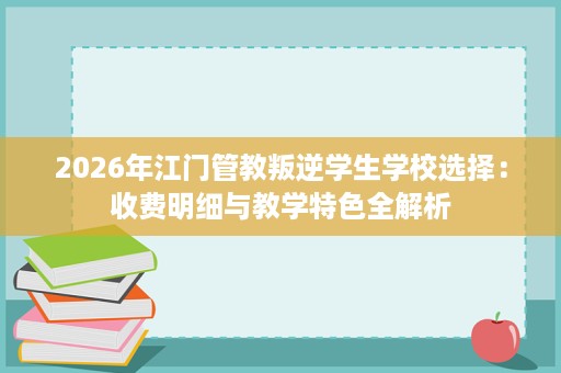 2026年江门管教叛逆学生学校选择:收费明细与教学特色全解析 2026年江门管教叛逆学生学校选择:收费明细与教学特色全解析