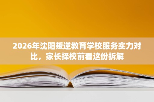 2026年沈阳叛逆教育学校服务实力对比,家长择校前看这份拆解 2026年沈阳叛逆教育学校服务实力对比,家长择校前看这份拆解