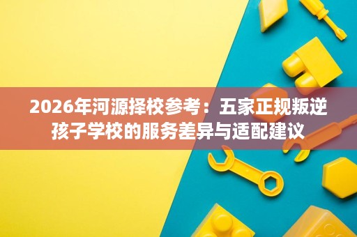 2026年河源择校参考：五家正规叛逆孩子学校的服务差异与适配建议