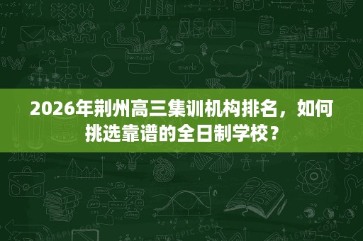 2026年荆州高三集训机构排名，如何挑选靠谱的全日制学校？