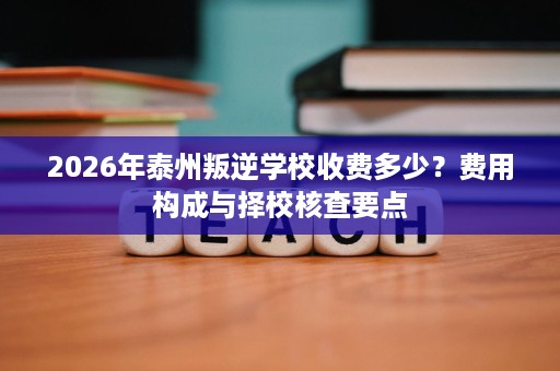 2026年泰州叛逆学校收费多少？费用构成与择校核查要点