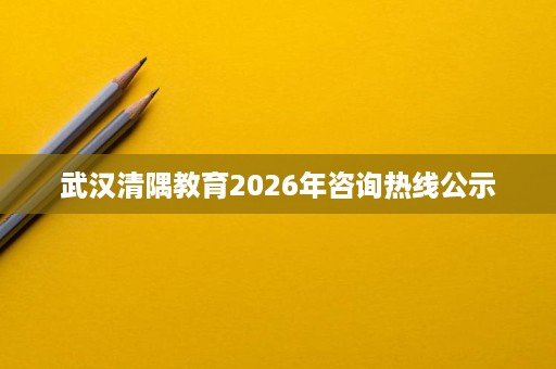 武汉清隅教育2026年咨询热线公示 武汉清隅教育2026年咨询热线公示