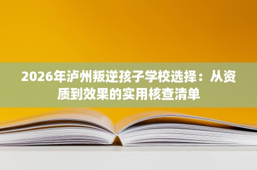 2026年泸州叛逆孩子学校选择:从资质到效果的实用核查清单 2026年泸州叛逆孩子学校选择:从资质到效果的实用核查清单
