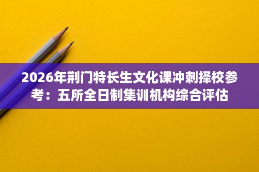 2026年荆门特长生文化课冲刺择校参考:五所全日制集训机构综合评估 2026年荆门特长生文化课冲刺择校参考:五所全日制集训机构综合评估