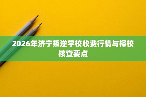 2026年济宁叛逆学校收费行情与择校核查要点 2026年济宁叛逆学校收费行情与择校核查要点