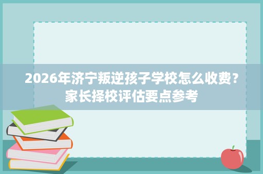 2026年济宁叛逆孩子学校怎么收费?家长择校评估要点参考 2026年济宁叛逆孩子学校怎么收费?家长择校评估要点参考