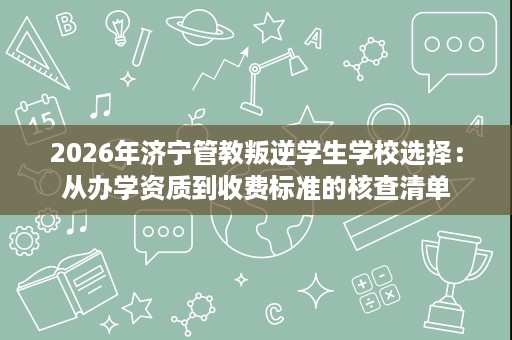 2026年济宁管教叛逆学生学校选择:从办学资质到收费标准的核查清单 2026年济宁管教叛逆学生学校选择:从办学资质到收费标准的核查清单