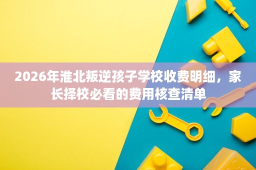 2026年淮北叛逆孩子学校收费明细,家长择校必看的费用核查清单 2026年淮北叛逆孩子学校收费明细,家长择校必看的费用核查清单