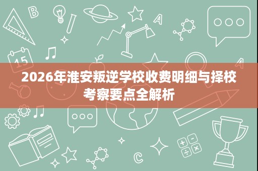 2026年淮安叛逆学校收费明细与择校考察要点全解析