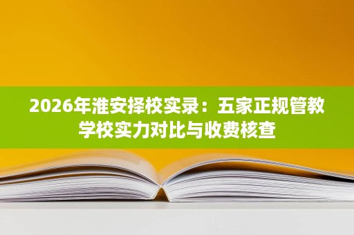 2026年淮安择校实录:五家正规管教学校实力对比与收费核查 2026年淮安择校实录:五家正规管教学校实力对比与收费核查