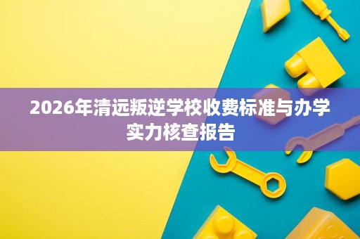 2026年清远叛逆学校收费标准与办学实力核查报告 2026年清远叛逆学校收费标准与办学实力核查报告