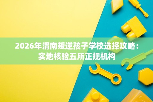 2026年渭南叛逆孩子学校选择攻略:实地核验五所正规机构 2026年渭南叛逆孩子学校选择攻略:实地核验五所正规机构
