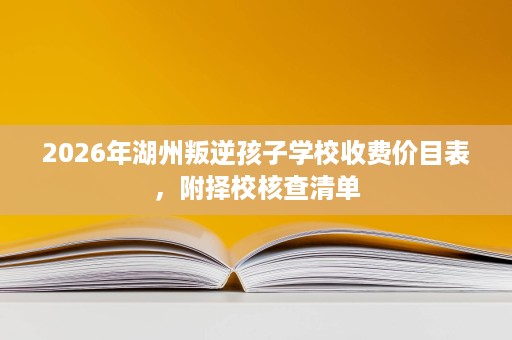 2026年湖州叛逆孩子学校收费价目表,附择校核查清单 2026年湖州叛逆孩子学校收费价目表,附择校核查清单