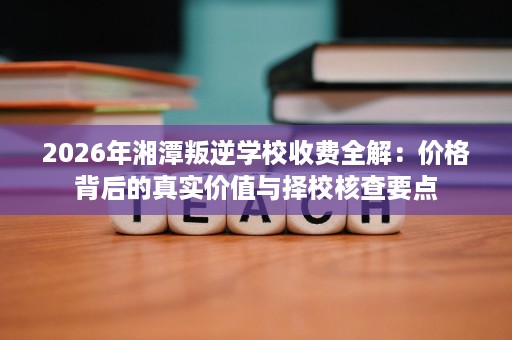 2026年湘潭叛逆学校收费全解:价格背后的真实价值与择校核查要点 2026年湘潭叛逆学校收费全解:价格背后的真实价值与择校核查要点