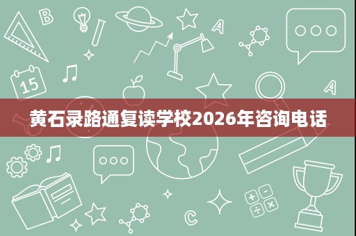 黄石录路通复读学校2026年咨询电话 黄石录路通复读学校2026年咨询电话
