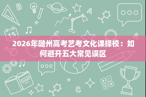 2026年随州高考艺考文化课择校:如何避开五大常见误区 2026年随州高考艺考文化课择校:如何避开五大常见误区