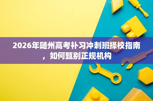 2026年随州高考补习冲刺班择校指南，如何甄别正规机构