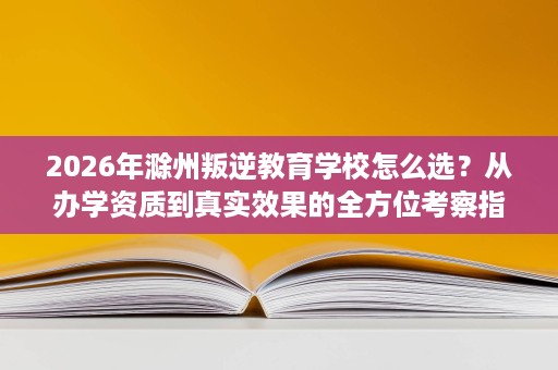 2026年滁州叛逆教育学校怎么选?从办学资质到真实效果的全方位考察指南 2026年滁州叛逆教育学校怎么选?从办学资质到真实效果的全方位考察指南