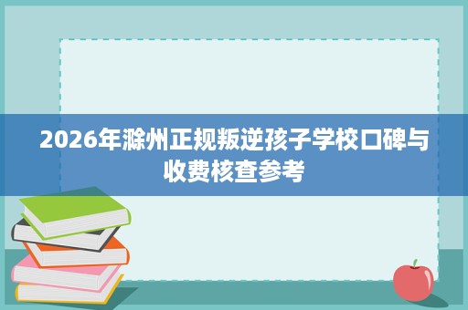2026年滁州正规叛逆孩子学校口碑与收费核查参考 2026年滁州正规叛逆孩子学校口碑与收费核查参考