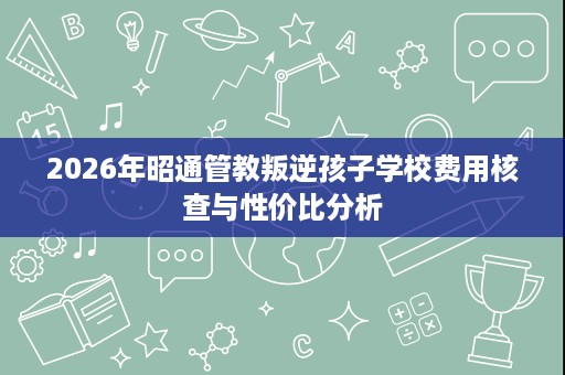2026年昭通管教叛逆孩子学校费用核查与性价比分析 2026年昭通管教叛逆孩子学校费用核查与性价比分析