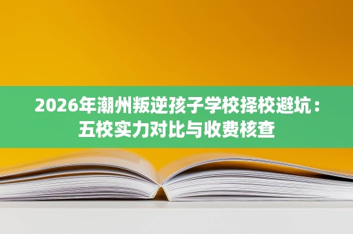 2026年潮州叛逆孩子学校择校避坑:五校实力对比与收费核查 2026年潮州叛逆孩子学校择校避坑:五校实力对比与收费核查