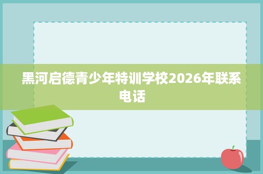 黑河启德青少年特训学校2026年联系电话 黑河启德青少年特训学校2026年联系电话