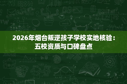 2026年烟台叛逆孩子学校实地核验:五校资质与口碑盘点 2026年烟台叛逆孩子学校实地核验:五校资质与口碑盘点
