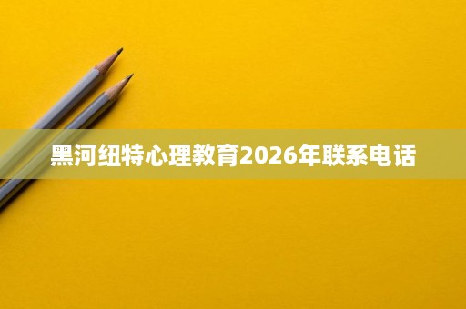 黑河纽特心理教育2026年联系电话 黑河纽特心理教育2026年联系电话
