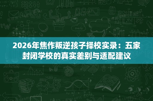 2026年焦作叛逆孩子择校实录：五家封闭学校的真实差别与适配建议