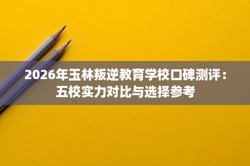 2026年玉林叛逆教育学校口碑测评:五校实力对比与选择参考 2026年玉林叛逆教育学校口碑测评:五校实力对比与选择参考