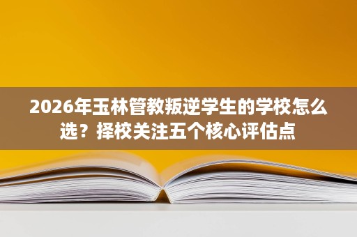2026年玉林管教叛逆学生的学校怎么选?择校关注五个核心评估点 2026年玉林管教叛逆学生的学校怎么选?择校关注五个核心评估点