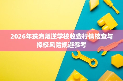 2026年珠海叛逆学校收费行情核查与择校风险规避参考 2026年珠海叛逆学校收费行情核查与择校风险规避参考