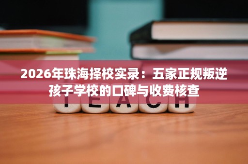 2026年珠海择校实录:五家正规叛逆孩子学校的口碑与收费核查 2026年珠海择校实录:五家正规叛逆孩子学校的口碑与收费核查