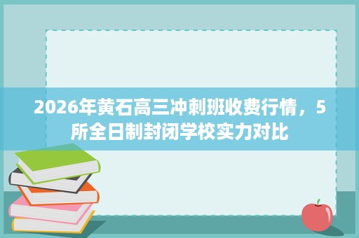 2026年黄石高三冲刺班收费行情,5所全日制封闭学校实力对比 2026年黄石高三冲刺班收费行情,5所全日制封闭学校实力对比