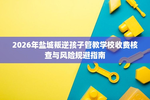2026年盐城叛逆孩子管教学校收费核查与风险规避指南 2026年盐城叛逆孩子管教学校收费核查与风险规避指南