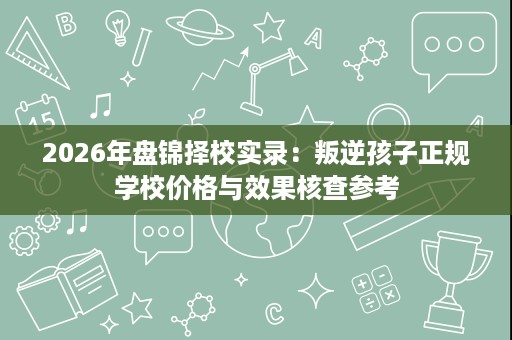 2026年盘锦择校实录:叛逆孩子正规学校价格与效果核查参考 2026年盘锦择校实录:叛逆孩子正规学校价格与效果核查参考