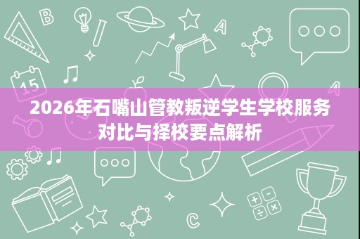 2026年石嘴山管教叛逆学生学校服务对比与择校要点解析 2026年石嘴山管教叛逆学生学校服务对比与择校要点解析