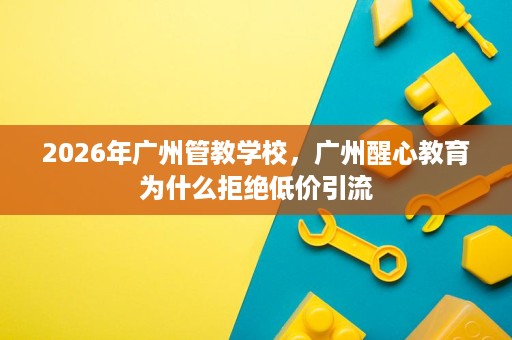 2026年广州管教学校，广州醒心教育为什么拒绝低价引流