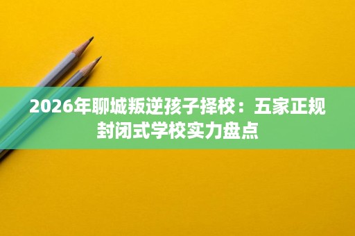 2026年聊城叛逆孩子择校:五家正规封闭式学校实力盘点 2026年聊城叛逆孩子择校:五家正规封闭式学校实力盘点