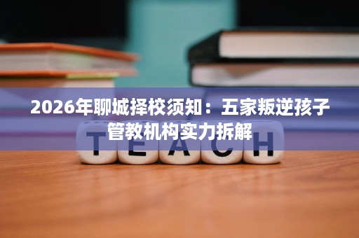 2026年聊城择校须知：五家叛逆孩子管教机构实力拆解